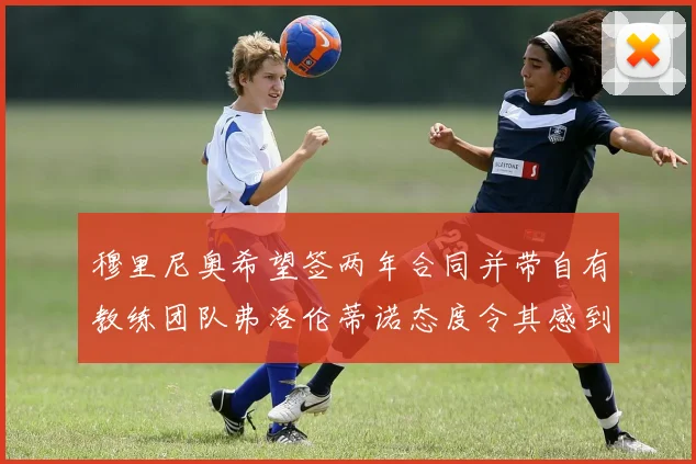 穆里尼奥希望签两年合同并带自有教练团队弗洛伦蒂诺态度令其感到失望