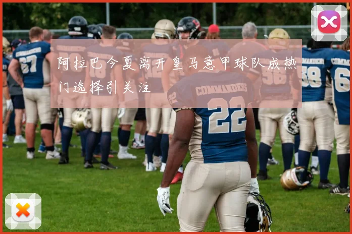 阿拉巴今夏离开皇马意甲球队成热门选择引关注