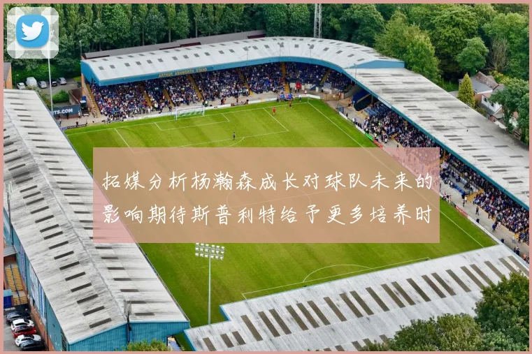 拓媒分析杨瀚森成长对球队未来的影响期待斯普利特给予更多培养时间
