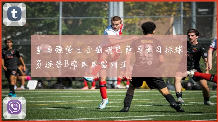 皇马强势出击截胡巴萨马竞目标球员连签B席库库雷利亚