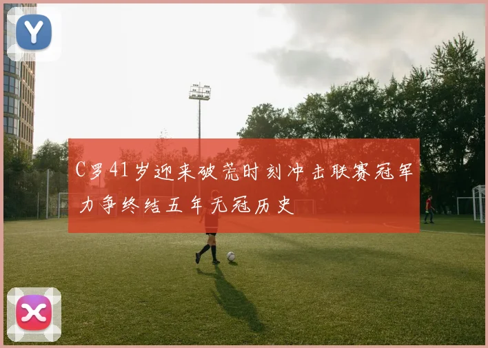 C罗41岁迎来破荒时刻冲击联赛冠军力争终结五年无冠历史