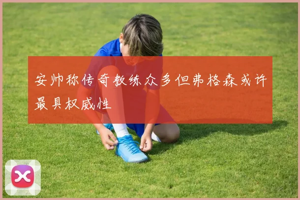 安帅称传奇教练众多但弗格森或许最具权威性