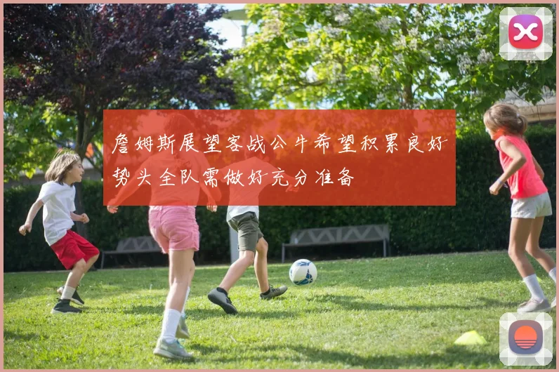 詹姆斯展望客战公牛希望积累良好势头全队需做好充分准备