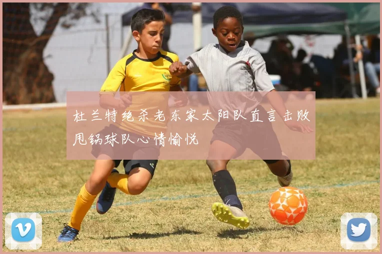 杜兰特绝杀老东家太阳队直言击败甩锅球队心情愉悦