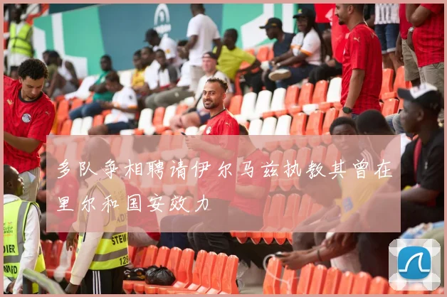 多队争相聘请伊尔马兹执教其曾在里尔和国安效力