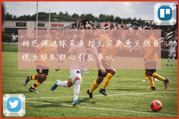 姆巴佩进球虽多却无实质意义仍自视为球队核心引发争议