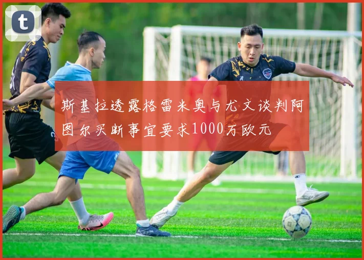 斯基拉透露格雷米奥与尤文谈判阿图尔买断事宜要求1000万欧元