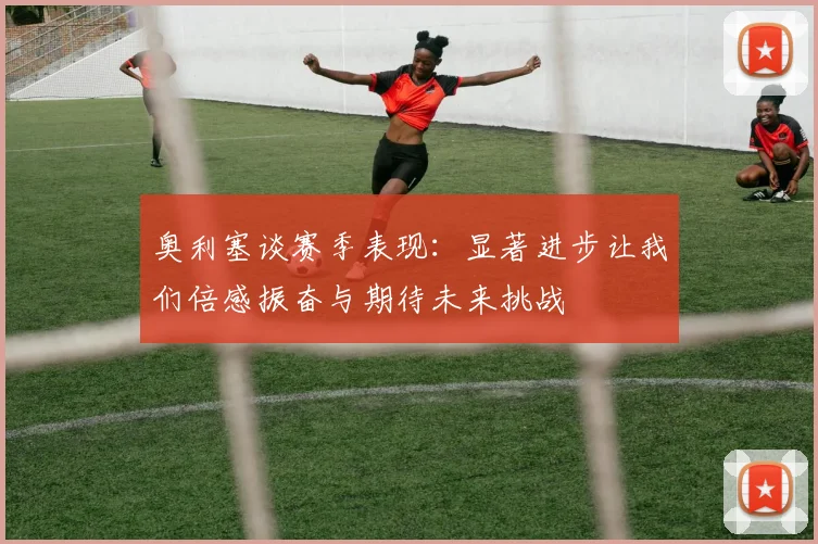 奥利塞谈赛季表现：显著进步让我们倍感振奋与期待未来挑战