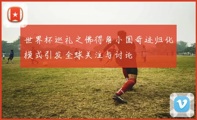 世界杯巡礼之佛得角小国奇迹归化模式引发全球关注与讨论