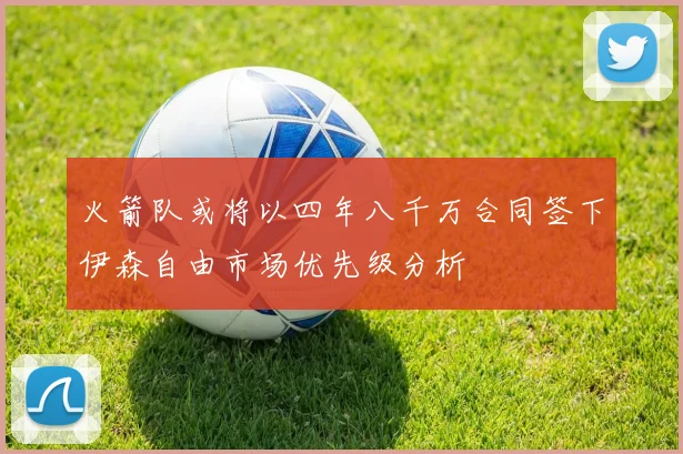 火箭队或将以四年八千万合同签下伊森自由市场优先级分析