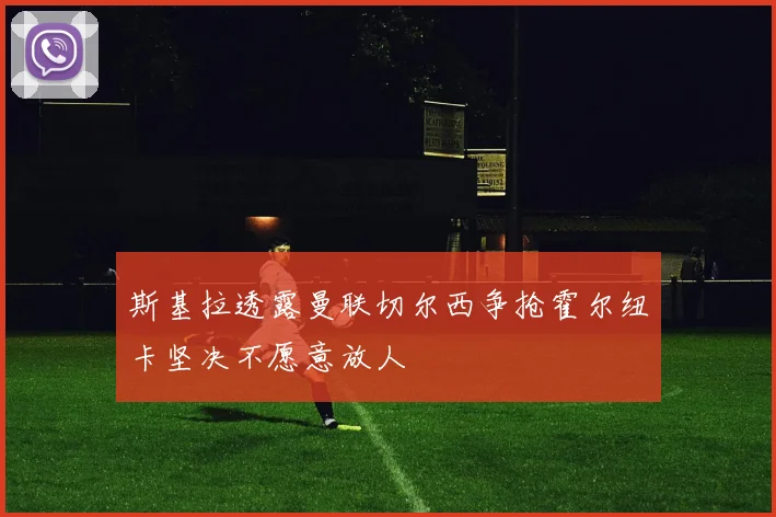 斯基拉透露曼联切尔西争抢霍尔纽卡坚决不愿意放人