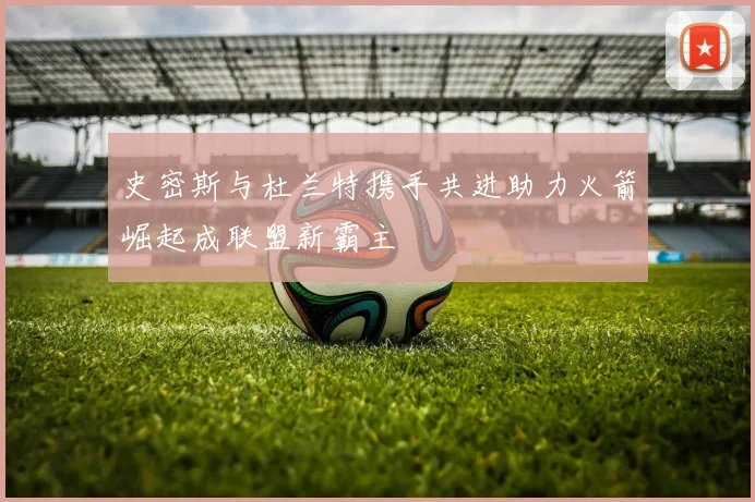 史密斯与杜兰特携手共进助力火箭崛起成联盟新霸主