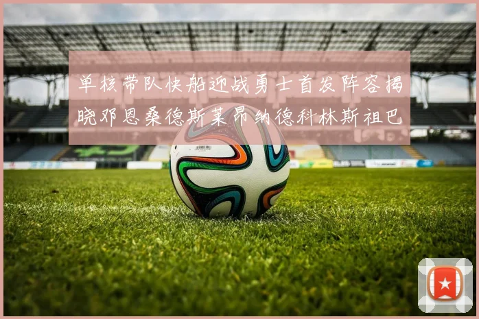 单核带队快船迎战勇士首发阵容揭晓邓恩桑德斯莱昂纳德科林斯祖巴茨齐上阵