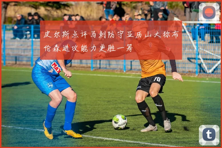 皮尔斯点评马刺防守亚历山大称布伦森进攻能力更胜一筹