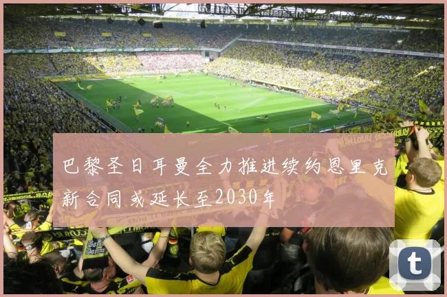 巴黎圣日耳曼全力推进续约恩里克新合同或延长至2030年