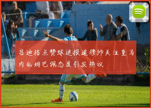 吕迪格点赞球迷报道穆帅关注皇马内乱姆巴佩态度引发热议