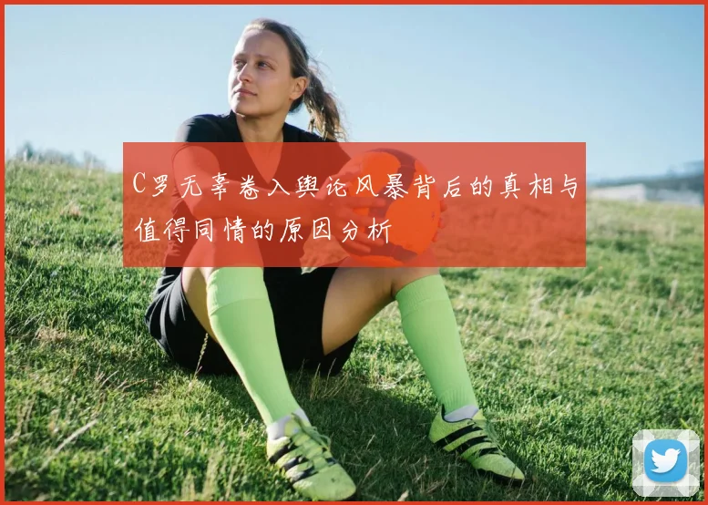 C罗无辜卷入舆论风暴背后的真相与值得同情的原因分析