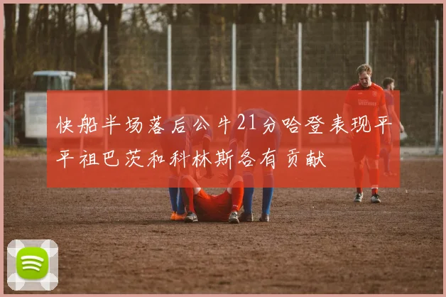 快船半场落后公牛21分哈登表现平平祖巴茨和科林斯各有贡献