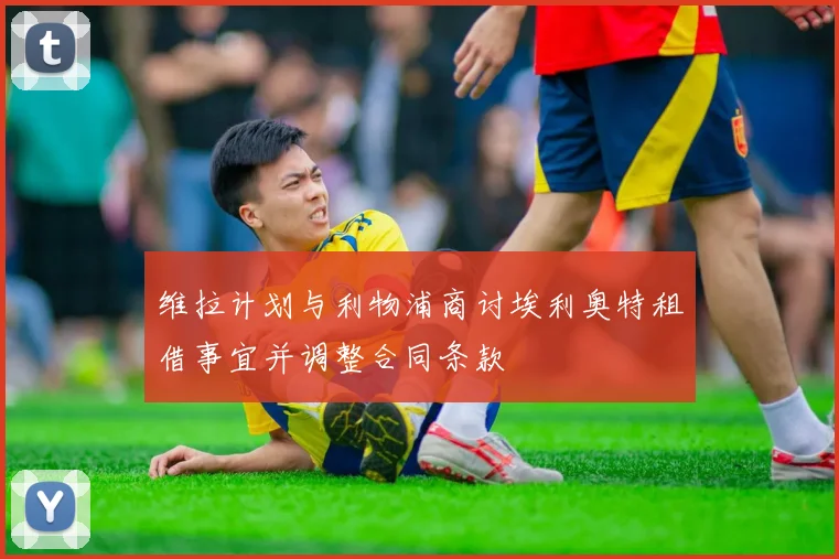 维拉计划与利物浦商讨埃利奥特租借事宜并调整合同条款