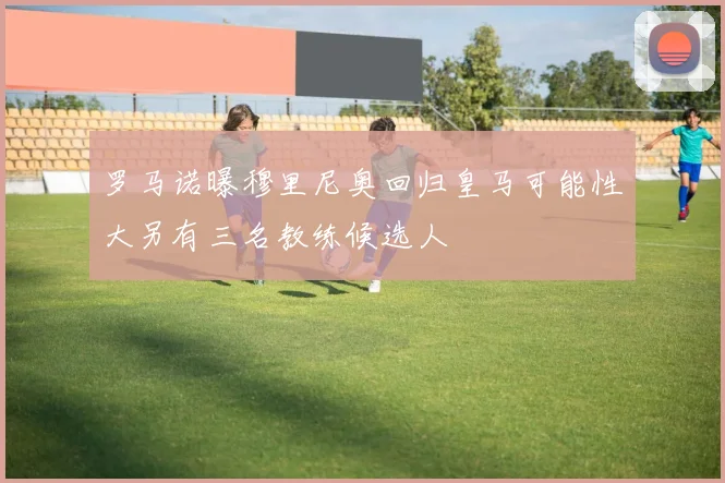 罗马诺曝穆里尼奥回归皇马可能性大另有三名教练候选人