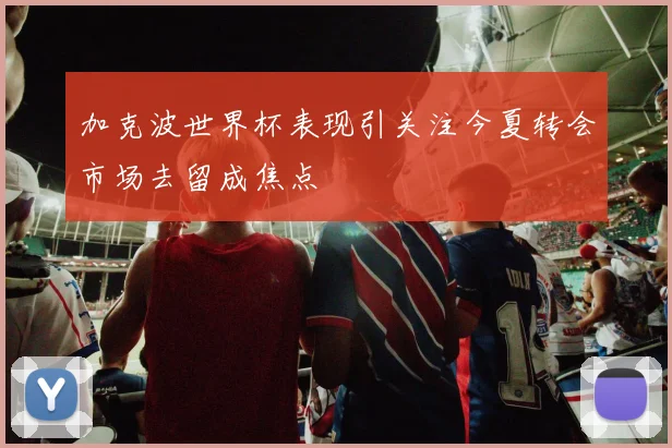 加克波世界杯表现引关注今夏转会市场去留成焦点