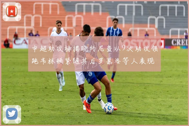 中超助攻榜揭晓约尼查以9次助攻领跑韦林顿紧随其后罗慕洛等人表现不俗