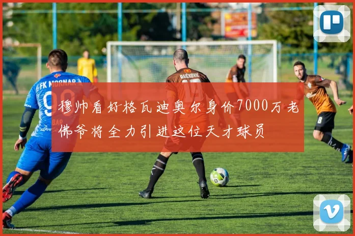穆帅看好格瓦迪奥尔身价7000万老佛爷将全力引进这位天才球员