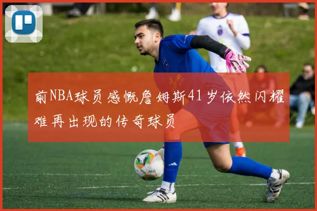 前NBA球员感慨詹姆斯41岁依然闪耀难再出现的传奇球员